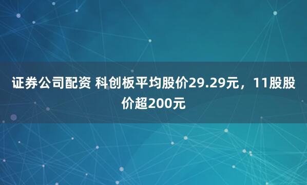 证券公司配资 科创板平均股价29.29元，11股股价超200元