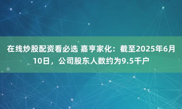 在线炒股配资看必选 嘉亨家化：截至2025年6月10日，公司股东人数约为9.5千户