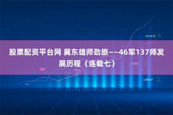 股票配资平台网 冀东雄师劲旅——46军137师发展历程（连载七）