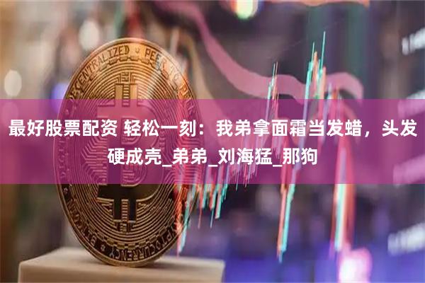 最好股票配资 轻松一刻：我弟拿面霜当发蜡，头发硬成壳_弟弟_刘海猛_那狗