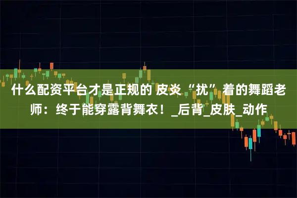 什么配资平台才是正规的 皮炎 “扰” 着的舞蹈老师：终于能穿露背舞衣！_后背_皮肤_动作
