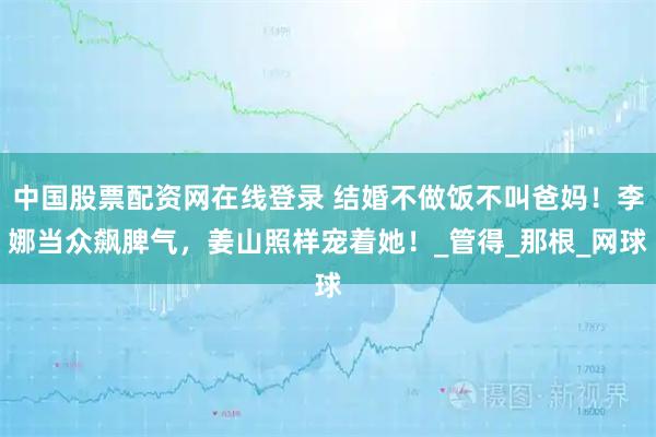中国股票配资网在线登录 结婚不做饭不叫爸妈！李娜当众飙脾气，姜山照样宠着她！_管得_那根_网球