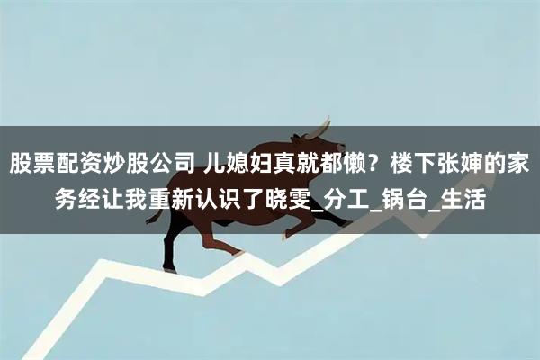 股票配资炒股公司 儿媳妇真就都懒？楼下张婶的家务经让我重新认识了晓雯_分工_锅台_生活
