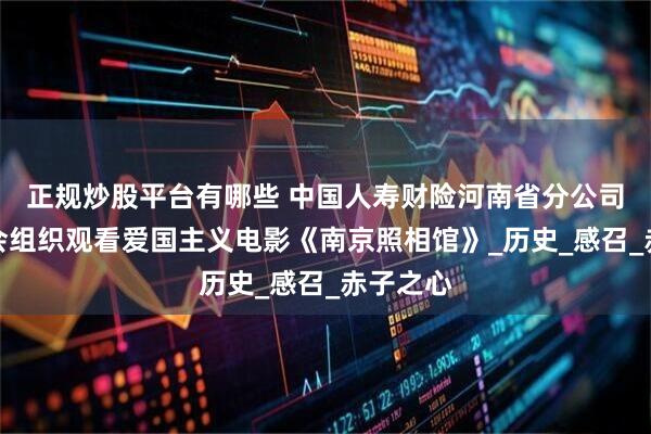 正规炒股平台有哪些 中国人寿财险河南省分公司机关工会组织观看爱国主义电影《南京照相馆》_历史_感召_赤子之心