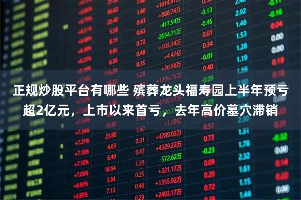 正规炒股平台有哪些 殡葬龙头福寿园上半年预亏超2亿元，上市以来首亏，去年高价墓穴滞销