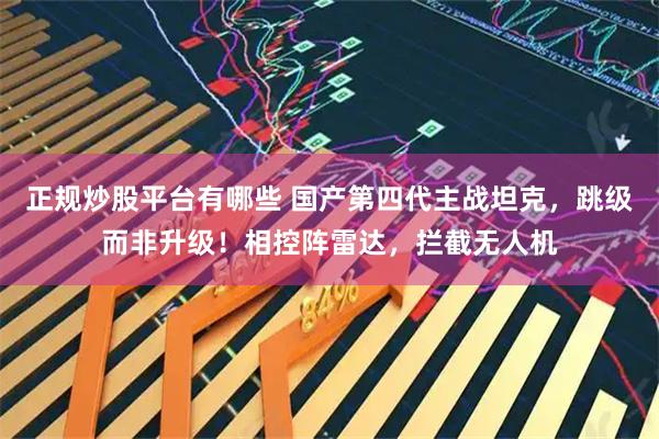 正规炒股平台有哪些 国产第四代主战坦克，跳级而非升级！相控阵雷达，拦截无人机