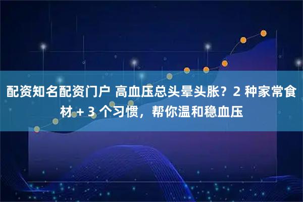 配资知名配资门户 高血压总头晕头胀？2 种家常食材 + 3 个习惯，帮你温和稳血压