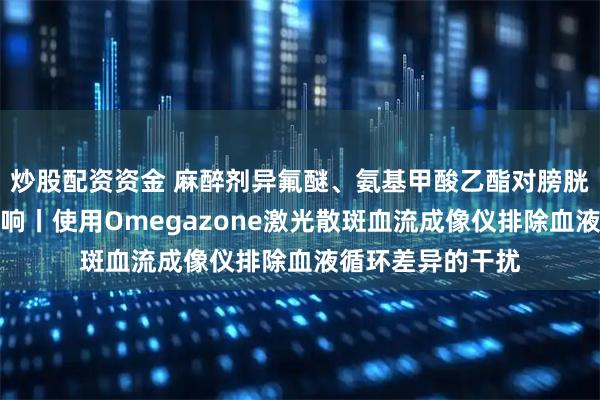 炒股配资资金 麻醉剂异氟醚、氨基甲酸乙酯对膀胱功能的差异化影响丨使用Omegazone激光散斑血流成像仪排除血液循环差异的干扰