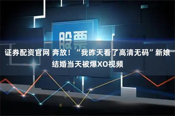 证券配资官网 奔放！“我昨天看了高清无码”新娘结婚当天被爆XO视频