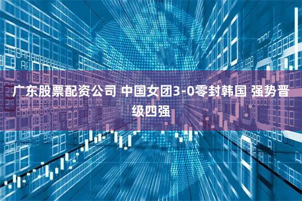 广东股票配资公司 中国女团3-0零封韩国 强势晋级四强